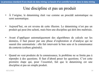 Une discipline et pas un produit
• À l’origine, le datamining était vue comme un procédé automatique ou
semi automatique.
• Aujourd’hui, on est revenu de cette illusion. Le datamining n’est pas un
produit qui peut être acheté, mais bien une discipline qui doit être maîtrisée.
• Avant d’appliquer automatiquement des algorithmes de calculs sur les
données, il faut passer par une phase d’exploration et d’analyse qui ne
saurait être automatisée : elle fait intervenir le bon sens et la connaissance
du contexte (culture générale).
• Quand on veut produire de la connaissance, le problème ne se limite pas à
répondre à des questions. Il faut d’abord poser les questions. C’est cette
première étape qui, pour l’essentiel, fait que le datamining est une
discipline et pas un simple produit.
Le processus standard d’une étude de data mining: Le besoin d’un contrôle humain dans le data mining
10/11/2023 33
 