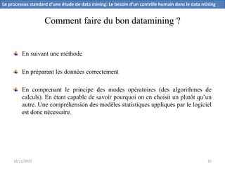 Comment faire du bon datamining ?
En suivant une méthode
En préparant les données correctement
En comprenant le principe des modes opératoires (des algorithmes de
calculs). En étant capable de savoir pourquoi on en choisit un plutôt qu’un
autre. Une compréhension des modèles statistiques appliqués par le logiciel
est donc nécessaire.
Le processus standard d’une étude de data mining: Le besoin d’un contrôle humain dans le data mining
10/11/2023 35
 