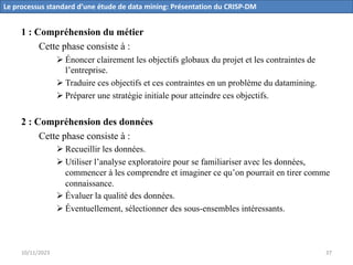 1 : Compréhension du métier
Cette phase consiste à :
Ø Énoncer clairement les objectifs globaux du projet et les contraintes de
l’entreprise.
Ø Traduire ces objectifs et ces contraintes en un problème du datamining.
Ø Préparer une stratégie initiale pour atteindre ces objectifs.
2 : Compréhension des données
Cette phase consiste à :
Ø Recueillir les données.
Ø Utiliser l’analyse exploratoire pour se familiariser avec les données,
commencer à les comprendre et imaginer ce qu’on pourrait en tirer comme
connaissance.
Ø Évaluer la qualité des données.
Ø Éventuellement, sélectionner des sous-ensembles intéressants.
Le processus standard d’une étude de data mining: Présentation du CRISP-DM
10/11/2023 37
 