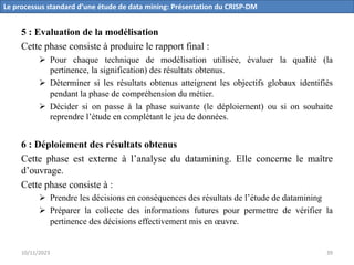 5 : Evaluation de la modélisation
Cette phase consiste à produire le rapport final :
Ø Pour chaque technique de modélisation utilisée, évaluer la qualité (la
pertinence, la signification) des résultats obtenus.
Ø Déterminer si les résultats obtenus atteignent les objectifs globaux identifiés
pendant la phase de compréhension du métier.
Ø Décider si on passe à la phase suivante (le déploiement) ou si on souhaite
reprendre l’étude en complétant le jeu de données.
6 : Déploiement des résultats obtenus
Cette phase est externe à l’analyse du datamining. Elle concerne le maître
d’ouvrage.
Cette phase consiste à :
Ø Prendre les décisions en conséquences des résultats de l’étude de datamining
Ø Préparer la collecte des informations futures pour permettre de vérifier la
pertinence des décisions effectivement mis en œuvre.
Le processus standard d’une étude de data mining: Présentation du CRISP-DM
10/11/2023 39
 