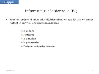 • Tous les systèmes d’information décisionnelles, tels que les datawerhouses
mettent en œuvre 5 fonctions fondamentales:
la collecte
l’intégrité
la diffusion
la présentation
l’administration des données
Informatique décisionnelle (BI)
10/11/2023 4
Rappel
 