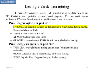 Les logiciels de data mining
Il existe de nombreux logiciels de statistiques et de data mining sur
PC. Certains sont gratuits, d’autres sont payants. Certains sont mono-
utilisateur. D’autres fonctionnent en architecture clients-serveur.
• Parmi les gros logiciels, on peut citer :
– SPSS Modeler qui est la solution de data mining la plus vendue dans le monde.
– Entreprise Miner de SAS.
– Statistica Data Miner de StatSoft
– XL Miner (data mining sous excel)
– ORACLE, comme d’autres SGBD, fournit des outils de data mining
• Parmi les logiciels gratuits, on peut citer :
– TANAGRA, logiciel de data mining gratuit pour l'enseignement et la
recherche.
– ORANGE, logiciel libre d’apprentissage et de data mining.
– WEKA, logiciel libre d’apprentissage et de data mining.
Datamining
10/11/2023 40
 