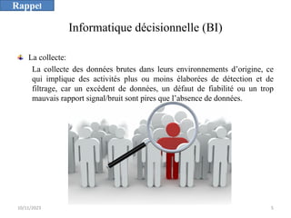 Informatique décisionnelle (BI)
La collecte:
La collecte des données brutes dans leurs environnements d’origine, ce
qui implique des activités plus ou moins élaborées de détection et de
filtrage, car un excédent de données, un défaut de fiabilité ou un trop
mauvais rapport signal/bruit sont pires que l’absence de données.
10/11/2023 5
Rappel
 