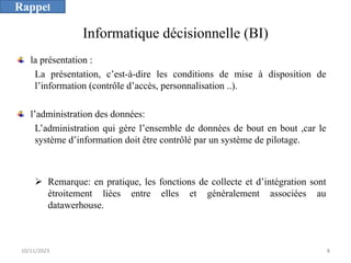 Informatique décisionnelle (BI)
la présentation :
La présentation, c’est-à-dire les conditions de mise à disposition de
l’information (contrôle d’accès, personnalisation ..).
l’administration des données:
L’administration qui gère l’ensemble de données de bout en bout ,car le
système d’information doit être contrôlé par un système de pilotage.
Ø Remarque: en pratique, les fonctions de collecte et d’intégration sont
étroitement liées entre elles et généralement associées au
datawerhouse.
10/11/2023 8
Rappel
 