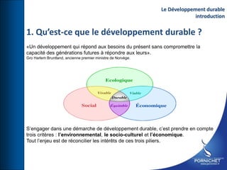 1. Qu’est-ce que le développement durable ?
«Un développement qui répond aux besoins du présent sans compromettre la
capacité des générations futures à répondre aux leurs».
Gro Harlem Bruntland, ancienne premier ministre de Norvège.
S’engager dans une démarche de développement durable, c’est prendre en compte
trois critères : l’environnemental, le socio-culturel et l’économique.
Tout l’enjeu est de réconcilier les intérêts de ces trois piliers.
Le Développement durable
introduction
 