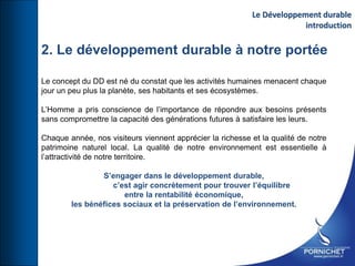 2. Le développement durable à notre portée
Le concept du DD est né du constat que les activités humaines menacent chaque
jour un peu plus la planète, ses habitants et ses écosystèmes.
L’Homme a pris conscience de l’importance de répondre aux besoins présents
sans compromettre la capacité des générations futures à satisfaire les leurs.
Chaque année, nos visiteurs viennent apprécier la richesse et la qualité de notre
patrimoine naturel local. La qualité de notre environnement est essentielle à
l’attractivité de notre territoire.
S’engager dans le développement durable,
c’est agir concrètement pour trouver l’équilibre
entre la rentabilité économique,
les bénéfices sociaux et la préservation de l’environnement.
Le Développement durable
introduction
 