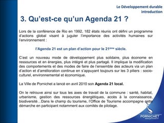3. Qu’est-ce qu’un Agenda 21 ?
Lors de la conférence de Rio en 1992, 182 états réunis ont défini un programme
d’actions global visant à juguler l’importance des activités humaines sur
l’environnement :
l’Agenda 21 est un plan d’action pour le 21ème siècle.
C’est un nouveau mode de développement plus solidaire, plus économe en
ressources et en énergies, plus intégré et plus partagé. Il implique la modification
des comportements et des modes de faire de l’ensemble des acteurs via un plan
d’action et d’amélioration continue en s’appuyant toujours sur les 3 piliers : socio-
culturel, environnemental et économique.
La Ville de Pornichet a lancé en avril 2010 son Agenda 21 local.
On le retrouve ainsi sur tous les axes de travail de la commune : santé, habitat,
urbanisme, gestion des ressources énergétiques, accès à la connaissance,
biodiversité…Dans le champ du tourisme, l’Office de Tourisme accompagne cette
démarche en participant notamment aux comités de pilotage.
Le Développement durable
introduction
 