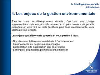 4. Les enjeux de la gestion environnementale
S’inscrire dans le développement durable n’est pas une charge
supplémentaire mais une nouvelle source de progrès. Nombre de gérants
rapportent en avoir tiré de réels bénéfices pour leurs établissements, leurs
salariés et leur territoire.
Les enjeux sont désormais concrets et nous parlent à tous :
• Nos clients sont désormais sensibilisés à l’environnement
• La concurrence est de plus en plus engagée
• La législation et la classification sont en évolution
• L’énergie et des matières premières sont à maîtriser
Le Développement durable
introduction
 