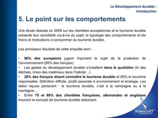 Une étude réalisée en 2009 sur les clientèles européennes et le tourisme durable
présente leur sensibilité vis-à-vis du sujet, la typologie des comportements et les
freins et motivations à consommer du tourisme durable.
Les principaux résultats de cette enquête sont :
• 96% des européens jugent important le sujet de la protection de
l’environnement (89% des français)
• Les gestes du développement durable s’installent dans le quotidien (tri des
déchets, choix des matériaux dans l’habitat…)
• 28% des français disent connaître le tourisme durable et 69% le tourisme
responsable. Définition difficile, plutôt associée à environnement et écologie. Les
idées reçues perdurent : le tourisme durable, c’est à la campagne ou à la
montagne…
• Entre 75 et 88% des clientèles françaises, allemandes et anglaises
trouvent le concept de tourisme durable séduisant.
Le Développement durable :
introduction
5. Le point sur les comportements
 