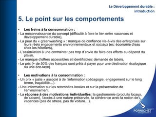 • Les freins à la consommation :
- La méconnaissance du concept (difficulté à faire le lien entre vacances et
développement durable),
- La peur du « greenwashing » : manque de confiance vis-à-vis des entreprises sur
leurs réels engagements environnementaux et sociaux (ex: économie d’eau
chez les hôteliers),
- L’assimilation à une contrainte: pas trop d’envie de faire des efforts au dépend du
plaisir.
- Le manque d’offres accessibles et identifiables: demande de labels,
- Le prix (+ de 50% des français sont prêts à payer pour une destination écologique
ou une éco-taxe).
• Les motivations à la consommation :
- Un prix « juste » associé à de l’information (pédagogie, engagement sur le long
terme, traçabilité…).
- Une information sur les retombées locales et sur la préservation de
l’environnement.
- La réponse à des motivations individuelles: la gastronomie (produits locaux,
de saison), l’accès à une nature préservée, la cohérence avec la notion de
vacances (pas de stress, pas de voiture…).
Le Développement durable :
introduction
5. Le point sur les comportements
 
