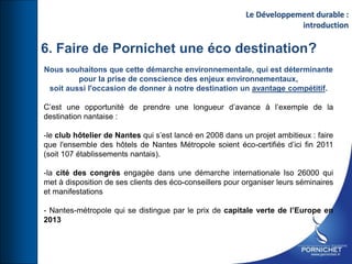 6. Faire de Pornichet une éco destination?
Nous souhaitons que cette démarche environnementale, qui est déterminante
pour la prise de conscience des enjeux environnementaux,
soit aussi l'occasion de donner à notre destination un avantage compétitif.
C’est une opportunité de prendre une longueur d’avance à l’exemple de la
destination nantaise :
-le club hôtelier de Nantes qui s’est lancé en 2008 dans un projet ambitieux : faire
que l'ensemble des hôtels de Nantes Métropole soient éco-certifiés d’ici fin 2011
(soit 107 établissements nantais).
-la cité des congrès engagée dans une démarche internationale Iso 26000 qui
met à disposition de ses clients des éco-conseillers pour organiser leurs séminaires
et manifestations
- Nantes-métropole qui se distingue par le prix de capitale verte de l’Europe en
2013
Le Développement durable :
introduction
 