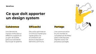 Bénéfices
Ce que doit apporter
un design system
Cohérence
Une identité de
marque renforcée sur
différents supports et
un gain de qualité
grâce aux standards
fournis par le système.
Efficacité
Des coûts optimisés et
un time-to-market plus
rapide grâce à la
ré-utilisation par
plusieurs équipes d’
éléments communs.
Partage
Une communication
et une montée en
compétences facilitées
grâce à des équipes
alignées autour de
processus partagés.