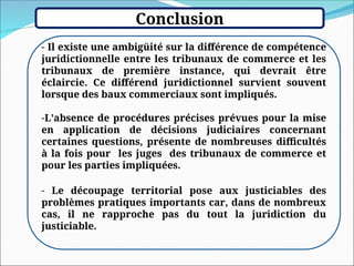 Conclusion
- Il existe une ambigüité sur la différence de compétence
juridictionnelle entre les tribunaux de commerce et les
tribunaux de première instance, qui devrait être
éclaircie. Ce différend juridictionnel survient souvent
lorsque des baux commerciaux sont impliqués.
-L’absence de procédures précises prévues pour la mise
en application de décisions judiciaires concernant
certaines questions, présente de nombreuses difficultés
à la fois pour les juges des tribunaux de commerce et
pour les parties impliquées.
- Le découpage territorial pose aux justiciables des
problèmes pratiques importants car, dans de nombreux
cas, il ne rapproche pas du tout la juridiction du
justiciable.
 