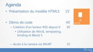 Agenda
• Présentation du modèle HTML5             15’


• Démo de code                             45’   Agenda

  – Création d’un lecteur RSS depuis 0     30’
     • Utilisation de WinJS, templating,
       binding et Blend 5

  – Accès à la camera via WinRT            15’
 