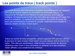 Les points de trace ( track points ) Les notions essentielles Les points de trace sont des points enregistrés automatiquement par l'appareil GPS tout au long du trajet et qui permettent de mémoriser celui-ci. La fréquence de l’enregistrement dépend du trajet parcouru (si le trajet est rectiligne, l'enregistrement se fait à des intervalles plus longs que s'il s'agit d'un parcours complexe). La capacité de mémorisation des points de traces est aussi une caractéristique à prendre en compte, notamment pour faciliter le calcul du chemin de retour ('track back"). Grâce aux points de trace enregistrés, certains appareil GPS peuvent afficher le parcours en sens inverse ("track back") et vous indiquer ainsi le chemin de retour. Très utile aux randonneurs, cette fonction vous permet de retrouver facilement votre route si vous rencontrez un obstacle ou si des conditions météo difficiles vous empêchent de continuer.  