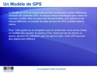 Un Modèle de GPS La famille de GPS de randonnée est très nombreuse; i l existe différentes marques de systèmes GPS, et chaque marque développe sans cesse de nouveau modèle. Bien qu’ayant des fonctionnalités, des options et des menus différents, le concept de base de tous les GPS portatifs reste le même. Pour  notre guide sur la navigation pour la randonnée, nous avons choisi un modèle très courant: le  Garmin eTrex . Notre but est de donner un aperçu général de l’utilisation que l’on peut en faire, votre GPS pouvant être légèrement différent.  La navigation dans la pratique 