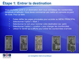 Étape 1: Entrer la destination La navigation dans la pratique Vous souhaitez partir à un destination dont vous connaissez les coordonnées (longitude et latitude). Vous devez commencer par mettre en mémoire ce point de route. Pour ce faire: Faites défiler les pages principales pour accéder au MENU PRINCIPAL Sélectionner l’option « Mark » Sélectionner le nom pour nommer votre destination (ex: park) Sélectionner l’option « Location » pour changer les coordonnées Utiliser le clavier qui s’affiche pour entrer les coordonnées d’arrivée NOM Mark PARK N  3 8’’51.335’ W094’’47.932’ S 48’’51.335’ E064’’47.900’ 
