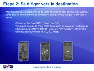 Étape 2: Se diriger vers la destination Maintenant que les coordonnées de votre destination sont connues du sytème, vous allez lui demander de les rechercher afin qu’il vous indique la direction à suivre.  Cliquer sur l’action GOTO (et non sur OK) Vous avez ensuite le choix entre deux façon de naviguer : soit avec la  boussole qui se trouve dans la PAGE DE NAVIGATION, soit avec la  carte qui se trouve dans la PAGE CARTE La navigation dans la pratique GOTO 