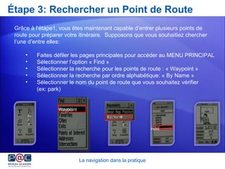 Étape 3: Rechercher un Point de Route Grâce à l’étape1, vous êtes maintenant capable d’entrer plusieurs points de route pour préparer votre itinéraire .  Supposons que vous souhaitiez chercher l’une d’entre elles: Faites défiler les pages principales pour accéder au MENU PRINCIPAL Sélectionner l’option « Find » Sélectionner la recherche pour les points de route : « Waypoint » Sélectionner la recherche par ordre alphabétique: « By Name » Sélectionner le nom du point de route que vous souhaitez vérifier  (ex: park) La navigation dans la pratique Find PARK Find By Name Find Waypoint 
