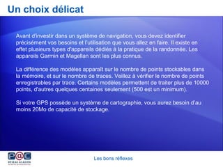 Un choix délicat Les bons réflexes Avant d'investir dans un système de navigation, vous devez identifier précisément vos besoins et l’utilisation que vous allez en faire. Il existe en effet plusieurs types d'appareils dédiés à la pratique de la randonnée. Les appareils Garmin et Magellan sont les plus connus.  La différence des modèles apparaît sur le nombre de points stockables dans la mémoire, et sur le nombre de traces. Veillez à vérifier le nombre de points enregistrables par trace. Certains modèles permettent de traiter plus de 10000 points, d'autres quelques centaines seulement (500 est un minimum). Si votre GPS possède un système de cartographie, vous aurez besoin d’au moins 20Mo de capacité de stockage.  