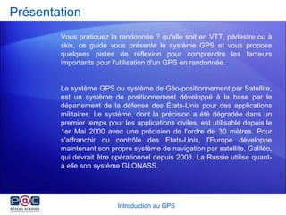 Présentation Vous pratiquez la randonnée ? qu'elle soit en VTT, pédestre ou à skis, ce guide vous présente le système GPS et vous propose quelques pistes de réflexion pour comprendre les facteurs importants pour l'utilisation d'un GPS en randonnée. Le système GPS ou système de Géo-positionnement par Satellite, est un système de positionnement développé à la base par le département de la défense des États-Unis pour des applications militaires. Le système, dont la précision a été dégradée dans un premier temps pour les applications civiles, est utilisable depuis le 1er Mai 2000 avec une précision de l'ordre de 30 mètres. Pour s'affranchir du contrôle des Etats-Unis, l'Europe développe maintenant son propre système de navigation par satellite, Galiléo, qui devrait être opérationnel depuis 2008.  La Russie utilise quant-à elle son système GLONASS.   Introduction au GPS 