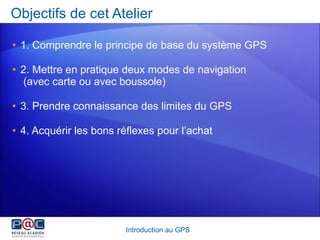 Objectifs de cet Atelier 1. Comprendre le principe de base du système GPS 2. Mettre en pratique deux modes de navigation  (avec carte ou avec boussole) 3. Prendre connaissance des limites du GPS 4. Acquérir les bons réflexes pour l’achat Introduction au GPS 