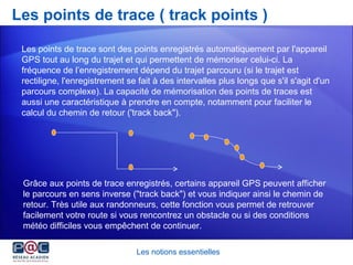Les points de trace ( track points ) Les notions essentielles Les points de trace sont des points enregistrés automatiquement par l'appareil GPS tout au long du trajet et qui permettent de mémoriser celui-ci. La fréquence de l’enregistrement dépend du trajet parcouru (si le trajet est rectiligne, l'enregistrement se fait à des intervalles plus longs que s'il s'agit d'un parcours complexe). La capacité de mémorisation des points de traces est aussi une caractéristique à prendre en compte, notamment pour faciliter le calcul du chemin de retour ('track back&quot;). Grâce aux points de trace enregistrés, certains appareil GPS peuvent afficher le parcours en sens inverse (&quot;track back&quot;) et vous indiquer ainsi le chemin de retour. Très utile aux randonneurs, cette fonction vous permet de retrouver facilement votre route si vous rencontrez un obstacle ou si des conditions météo difficiles vous empêchent de continuer.  