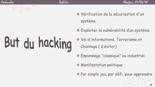  Vérification de la sécurisation d'un
système.
 Exploiter la vulnérabilité d’un système
 Vol d'informations, Terrorisme et
Chantage ( à éviter)
 Espionnage "classique" ou industriel.
 Manifestation politique.
 Par simple jeu, par défi, pour apprendre
8
CadenaSec BabiDev Abidjan, 01/04/18
 