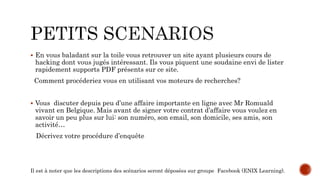  En vous baladant sur la toile vous retrouver un site ayant plusieurs cours de
hacking dont vous jugés intéressant. Ils vous piquent une soudaine envi de lister
rapidement supports PDF présents sur ce site.
Comment procéderiez vous en utilisant vos moteurs de recherches?
 Vous discuter depuis peu d’une affaire importante en ligne avec Mr Romuald
vivant en Belgique. Mais avant de signer votre contrat d’affaire vous voulez en
savoir un peu plus sur lui: son numéro, son email, son domicile, ses amis, son
activité…
Décrivez votre procédure d’enquête
Il est à noter que les descriptions des scénarios seront déposées sur groupe Facebook (ENIX Learning).
 