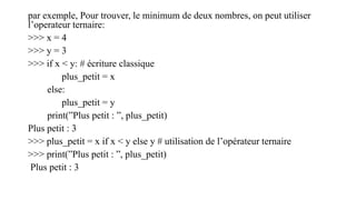 par exemple, Pour trouver, le minimum de deux nombres, on peut utiliser
l’operateur ternaire:
>>> x = 4
>>> y = 3
>>> if x < y: # écriture classique
plus_petit = x
else:
plus_petit = y
print(”Plus petit : ”, plus_petit)
Plus petit : 3
>>> plus_petit = x if x < y else y # utilisation de l’opérateur ternaire
>>> print(”Plus petit : ”, plus_petit)
Plus petit : 3
 