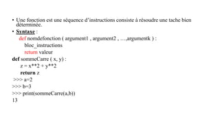 • Une fonction est une séquence d’instructions consiste à résoudre une tache bien
déterminée.
• Syntaxe :
def nomdefonction ( argument1 , argument2 , …,argumentk ) :
bloc_instructions
return valeur
def sommeCarre ( x, y) :
z = x**2 + y**2
return z
>>> a=2
>>> b=3
>>> print(sommeCarre(a,b))
13
 