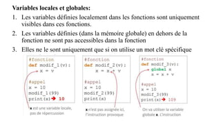 Variables locales et globales:
1. Les variables définies localement dans les fonctions sont uniquement
visibles dans ces fonctions.
2. Les variables définies (dans la mémoire globale) en dehors de la
fonction ne sont pas accessibles dans la fonction
3. Elles ne le sont uniquement que si on utilise un mot clé spécifique
 
