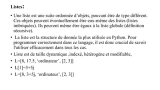Listes:
• Une liste est une suite ordonnée d’objets, pouvant être de type différent.
Ces objets peuvent éventuellement être eux-même des listes (listes
imbriquées). Ils peuvent même être égaux à la liste globale (définition
récursive).
• La liste est la structure de donnée la plus utilisée en Python. Pour
programmer correctement dans ce langage, il est donc crucial de savoir
l'utiliser efficacement dans tous les cas.
• Liste est de taille dynamique ,indexé, hétérogène et modifiable,
• L=[8, 17.5, ‘ordinateur’, [2, 3]]
• L[1]=3+5j
• L=[8, 3+5j, ‘ordinateur’, [2, 3]]
 