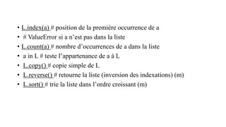 • L.index(a) # position de la premiére occurrence de a
• # ValueError si a n’est pas dans la liste
• L.count(a) # nombre d’occurrences de a dans la liste
• a in L # teste l’appartenance de a à L
• L.copy() # copie simple de L
• L.reverse() # retourne la liste (inversion des indexations) (m)
• L.sort() # trie la liste dans l’ordre croissant (m)
 