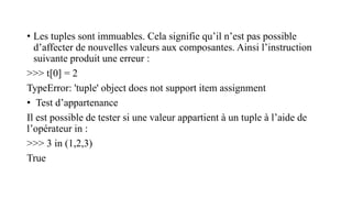 • Les tuples sont immuables. Cela signifie qu’il n’est pas possible
d’affecter de nouvelles valeurs aux composantes. Ainsi l’instruction
suivante produit une erreur :
>>> t[0] = 2
TypeError: 'tuple' object does not support item assignment
• Test d’appartenance
Il est possible de tester si une valeur appartient à un tuple à l’aide de
l’opérateur in :
>>> 3 in (1,2,3)
True
 
