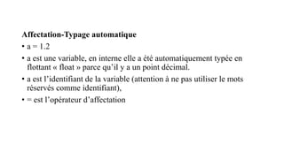Affectation-Typage automatique
• a = 1.2
• a est une variable, en interne elle a été automatiquement typée en
flottant « float » parce qu’il y a un point décimal.
• a est l’identifiant de la variable (attention à ne pas utiliser le mots
réservés comme identifiant),
• = est l’opérateur d’affectation
 