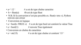 • a=‘ 12 ‘ # a est de type chaîne caractère
• b = float(a) #b est de type float
• N.B. Si la conversion n’est pas possible ex. float(« toto »), Python
renvoie une erreur
• Conversion en logique
• a = bool(« TRUE ») # a est de type bool est contient la valeur True
• a = bool(1) # renvoie True également
• Conversion en chaîne de caractères
• a = str(15) # a est de type chaîne et contient ‘15 ‘
 