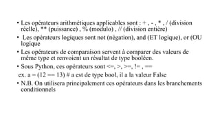• Les opérateurs arithmétiques applicables sont : + , - , * , / (division
réelle), ** (puissance) , % (modulo) , // (division entière)
• Les opérateurs logiques sont not (négation), and (ET logique), or (OU
logique
• Les opérateurs de comparaison servent à comparer des valeurs de
même type et renvoient un résultat de type booléen.
• Sous Python, ces opérateurs sont <=, >, >=, != , ==
ex. a = (12 == 13) # a est de type bool, il a la valeur False
• N.B. On utilisera principalement ces opérateurs dans les branchements
conditionnels
 