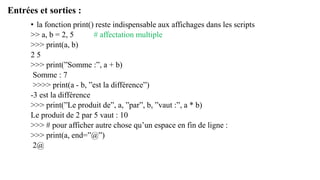 Entrées et sorties :
• la fonction print() reste indispensable aux affichages dans les scripts
>> a, b = 2, 5 # affectation multiple
>>> print(a, b)
2 5
>>> print(”Somme :”, a + b)
Somme : 7
>>>> print(a - b, ”est la différence”)
-3 est la différence
>>> print(”Le produit de”, a, ”par”, b, ”vaut :”, a * b)
Le produit de 2 par 5 vaut : 10
>>> # pour afficher autre chose qu’un espace en fin de ligne :
>>> print(a, end=”@”)
2@
 
