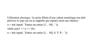 Utilisation classique : la saisie filtrée d’une valeur numérique (on doit
préciser le type car on se rappelle que input() saisit une chaîne) :
n = int( input( ’ Entrez un entier [1 .. 10] : ’ ))
while not(1 <= n <= 10) :
n = int( input( ’ Entrez un entier [1 .. 10], S. V. P. : ’ ))
 