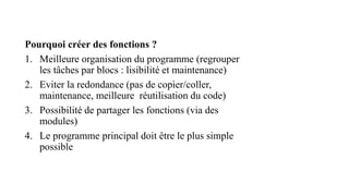 Pourquoi créer des fonctions ?
1. Meilleure organisation du programme (regrouper
les tâches par blocs : lisibilité et maintenance)
2. Eviter la redondance (pas de copier/coller,
maintenance, meilleure réutilisation du code)
3. Possibilité de partager les fonctions (via des
modules)
4. Le programme principal doit être le plus simple
possible
 