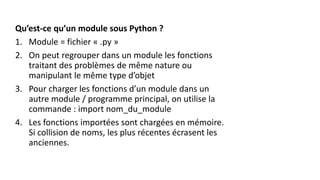 Qu’est-ce qu’un module sous Python ?
1. Module = fichier « .py »
2. On peut regrouper dans un module les fonctions
traitant des problèmes de même nature ou
manipulant le même type d’objet
3. Pour charger les fonctions d’un module dans un
autre module / programme principal, on utilise la
commande : import nom_du_module
4. Les fonctions importées sont chargées en mémoire.
Si collision de noms, les plus récentes écrasent les
anciennes.
 