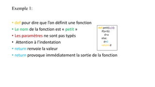 Exemple 1:
• def pour dire que l’on définit une fonction
• Le nom de la fonction est « petit »
• Les paramètres ne sont pas typés
• Attention à l’indentation
• return renvoie la valeur
• return provoque immédiatement la sortie de la fonction
def petit(a,b):
if(a<b):
d=a
else:
d=0
return d
 