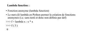 Lambda function :
• Fonction anonyme (lambda function)
• Le mot-clé lambda en Python permet la création de fonctions
anonymes (i.e. sans nom et donc non définie par def)
>>> f = lambda x : x * x
>>> f ( 3 )
9
 