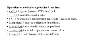 Opérations et méthodes applicables à une liste:
• len(L) # longueur (nombre d’éléments) de L
• L1 + L2 # concaténation des listes
• n * L # pour n entier: concaténation répétée de L avec elle-même.
• L.append(a) # ajout de l’objet a en fin de liste L
• L.insert(i,a) # insertion de l’objet a en position i
• L.remove(a) # retrait de la premiére occurrence de a
• L.pop(i) # retrait et renvoi de l’élément d’indic
 