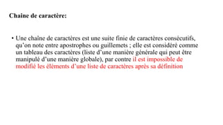 Chaine de caractère:
• Une chaîne de caractères est une suite finie de caractères consécutifs,
qu’on note entre apostrophes ou guillemets ; elle est considéré comme
un tableau des caractères (liste d’une manière générale qui peut être
manipulé d’une manière globale), par contre il est impossible de
modifié les éléments d’une liste de caractères après sa définition
 
