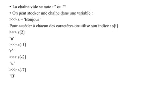 • La chaîne vide se note : '' ou ""
• On peut stocker une chaîne dans une variable :
>>> s = 'Bonjour’
Pour accéder à chacun des caractères on utilise son indice : s[i]
>>> s[2]
‘n‘
>>> s[-1]
'r’
>>> s[-2]
'u’
>>> s[-7]
'B’
 