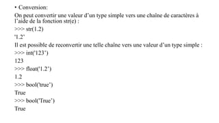 • Conversion:
On peut convertir une valeur d’un type simple vers une chaîne de caractères à
l’aide de la fonction str(e) :
>>> str(1.2)
'1.2’
Il est possible de reconvertir une telle chaîne vers une valeur d’un type simple :
>>> int('123’)
123
>>> float('1.2’)
1.2
>>> bool('true’)
True
>>> bool('True’)
True
 