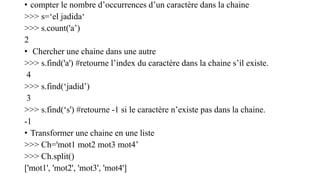 • compter le nombre d’occurrences d’un caractère dans la chaine
>>> s=‘el jadida‘
>>> s.count('a’)
2
• Chercher une chaine dans une autre
>>> s.find('a') #retourne l’index du caractère dans la chaine s’il existe.
4
>>> s.find(‘jadid’)
3
>>> s.find(‘s') #retourne -1 si le caractère n’existe pas dans la chaine.
-1
• Transformer une chaine en une liste
>>> Ch='mot1 mot2 mot3 mot4’
>>> Ch.split()
['mot1', 'mot2', 'mot3', 'mot4']
 