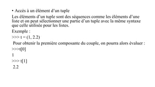 • Accès à un élément d’un tuple
Les éléments d’un tuple sont des séquences comme les éléments d’une
liste et on peut sélectionner une partie d’un tuple avec la même syntaxe
que celle utilisée pour les listes.
Exemple :
>>> t = (1, 2.2)
Pour obtenir la première composante du couple, on pourra alors évaluer :
>>>t[0]
1
>>> t[1]
2.2
 